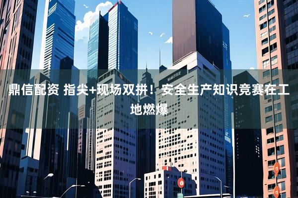 鼎信配资 指尖+现场双拼！安全生产知识竞赛在工地燃爆