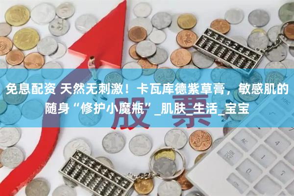 免息配资 天然无刺激！卡瓦库德紫草膏，敏感肌的随身“修护小魔瓶”_肌肤_生活_宝宝