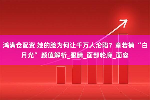 鸿满仓配资 她的脸为何让千万人沦陷？章若楠 “白月光” 颜值解析_眼睛_面部轮廓_面容