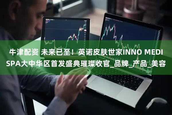 牛津配资 未来已至！英诺皮肤世家INNO MEDISPA大中华区首发盛典璀璨收官_品牌_产品_美容