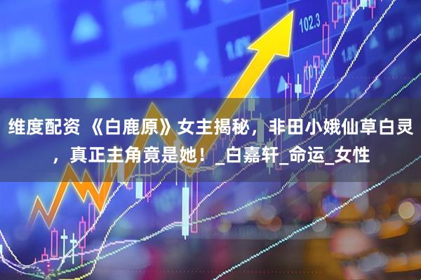 维度配资 《白鹿原》女主揭秘，非田小娥仙草白灵，真正主角竟是她！_白嘉轩_命运_女性