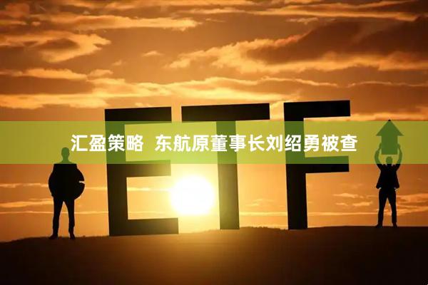 汇盈策略  东航原董事长刘绍勇被查