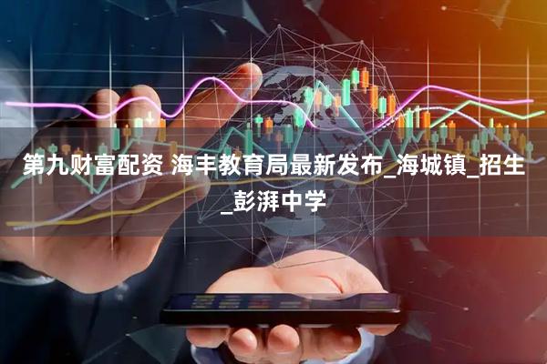 第九财富配资 海丰教育局最新发布_海城镇_招生_彭湃中学
