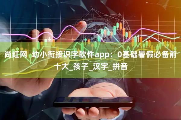 尚红网  幼小衔接识字软件app：0基础暑假必备前十大_孩子_汉字_拼音