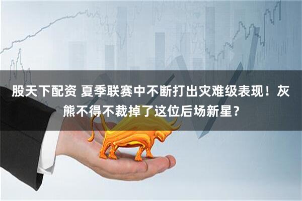 股天下配资 夏季联赛中不断打出灾难级表现！灰熊不得不裁掉了这位后场新星？