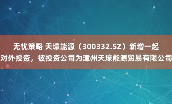 无忧策略 天壕能源（300332.SZ）新增一起对外投资，被投资公司为漳州天壕能源贸易有限公司