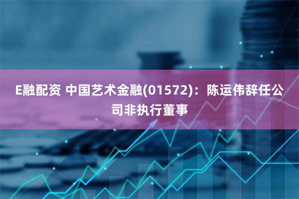 E融配资 中国艺术金融(01572)：陈运伟辞任公司非执行董事