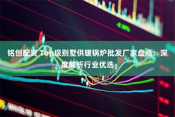 铭创配资 Top级别墅供暖锅炉批发厂家盘点：深度解析行业优选