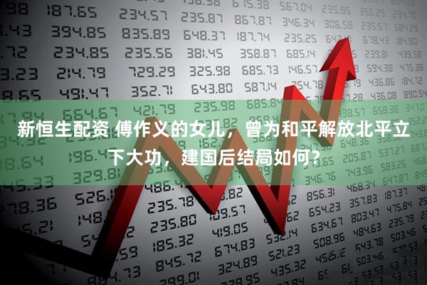 新恒生配资 傅作义的女儿，曾为和平解放北平立下大功，建国后结局如何？